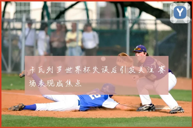 卡瓦列罗世界杯失误后引发关注 赛场表现成焦点